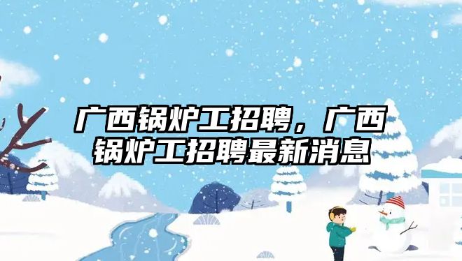 廣西鍋爐工招聘，廣西鍋爐工招聘最新消息