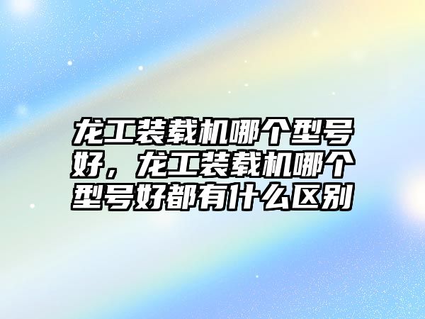 龍工裝載機哪個型號好，龍工裝載機哪個型號好都有什么區(qū)別