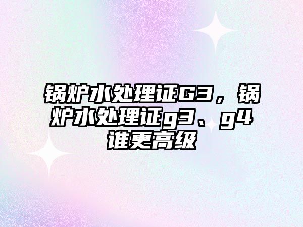 鍋爐水處理證G3，鍋爐水處理證g3、g4誰更高級(jí)