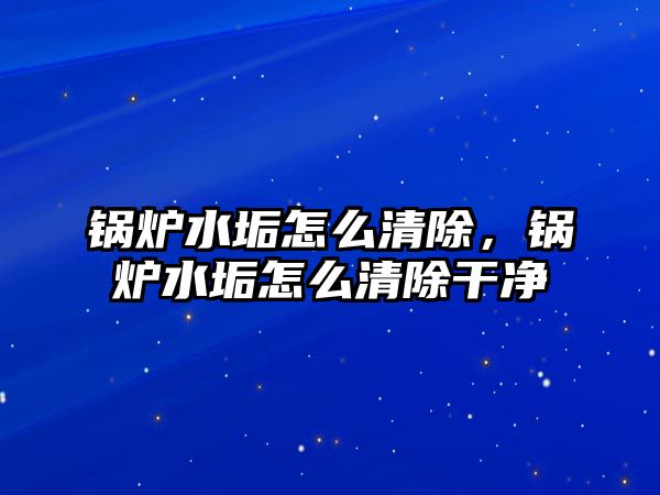 鍋爐水垢怎么清除，鍋爐水垢怎么清除干凈