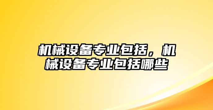 機(jī)械設(shè)備專業(yè)包括，機(jī)械設(shè)備專業(yè)包括哪些