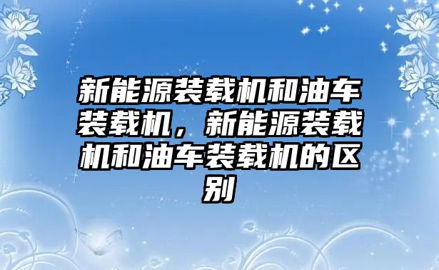 新能源裝載機(jī)和油車裝載機(jī)，新能源裝載機(jī)和油車裝載機(jī)的區(qū)別