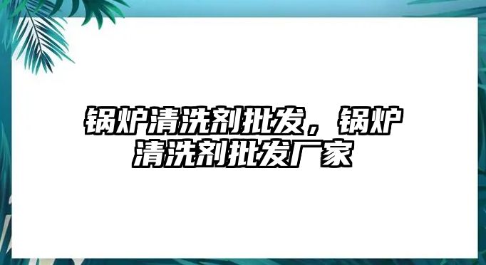 鍋爐清洗劑批發(fā)，鍋爐清洗劑批發(fā)廠家