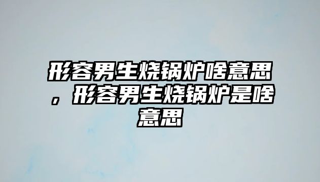 形容男生燒鍋爐啥意思，形容男生燒鍋爐是啥意思