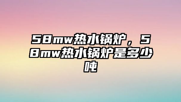 58mw熱水鍋爐，58mw熱水鍋爐是多少噸