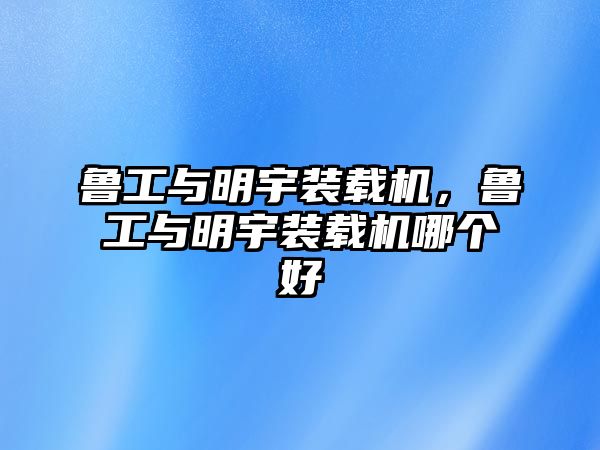 魯工與明宇裝載機，魯工與明宇裝載機哪個好