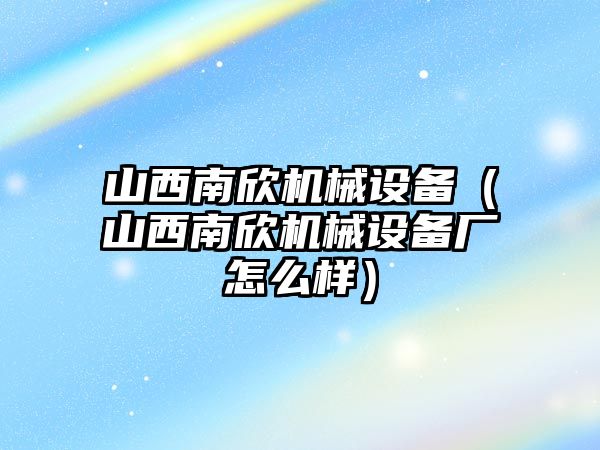 山西南欣機械設(shè)備（山西南欣機械設(shè)備廠怎么樣）