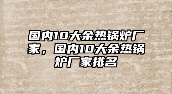 國內(nèi)10大余熱鍋爐廠家，國內(nèi)10大余熱鍋爐廠家排名