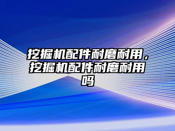 挖掘機配件耐磨耐用，挖掘機配件耐磨耐用嗎