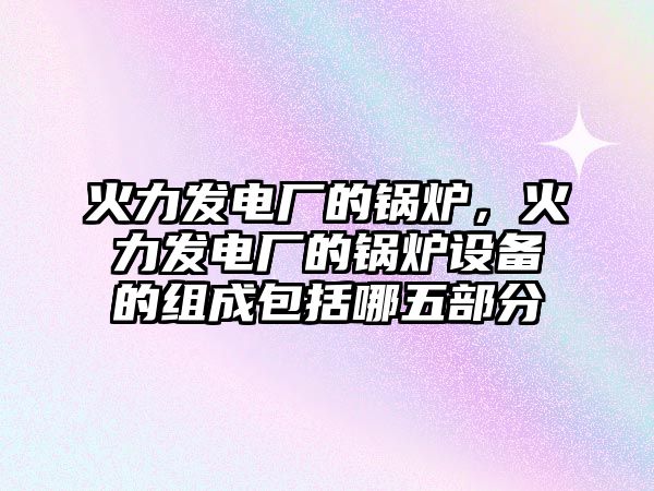 火力發(fā)電廠的鍋爐，火力發(fā)電廠的鍋爐設(shè)備的組成包括哪五部分