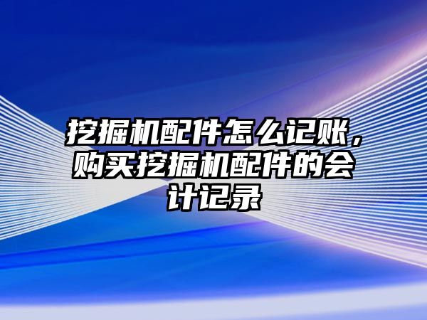 挖掘機配件怎么記賬，購買挖掘機配件的會計記錄