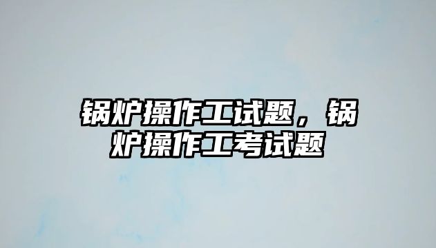 鍋爐操作工試題，鍋爐操作工考試題