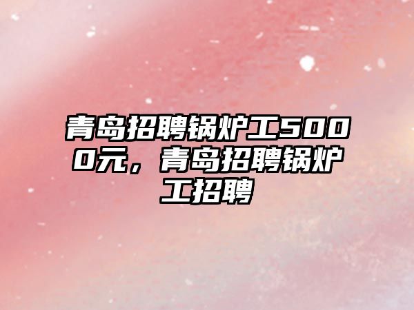 青島招聘鍋爐工5000元，青島招聘鍋爐工招聘