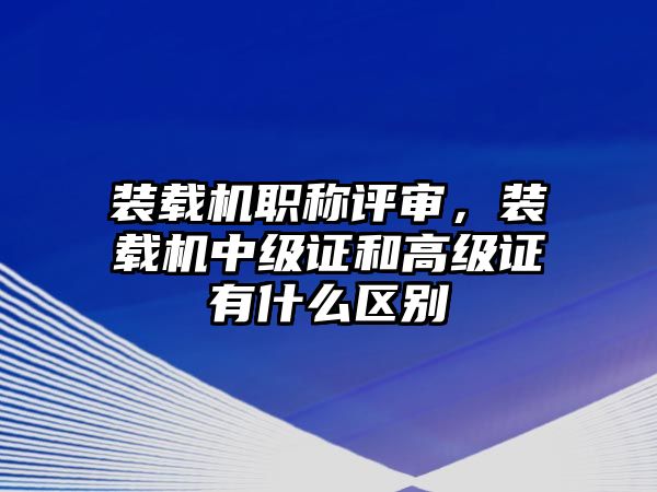 裝載機職稱評審，裝載機中級證和高級證有什么區(qū)別