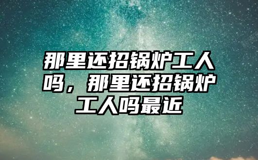 那里還招鍋爐工人嗎，那里還招鍋爐工人嗎最近