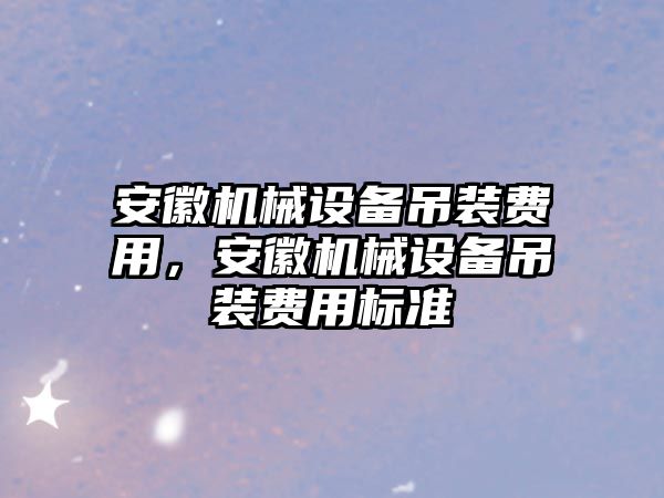 安徽機(jī)械設(shè)備吊裝費(fèi)用，安徽機(jī)械設(shè)備吊裝費(fèi)用標(biāo)準(zhǔn)