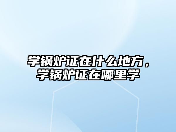 學鍋爐證在什么地方，學鍋爐證在哪里學