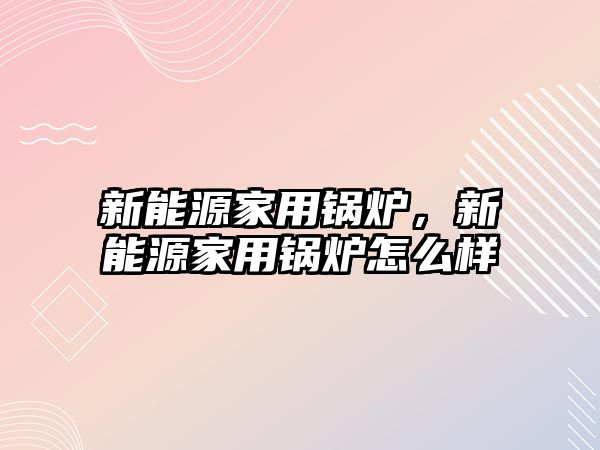 新能源家用鍋爐，新能源家用鍋爐怎么樣