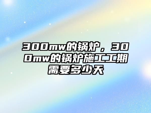 300mw的鍋爐，300mw的鍋爐施工工期需要多少天