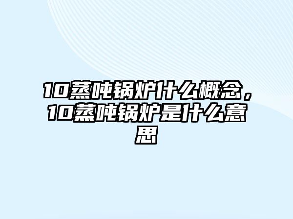 10蒸噸鍋爐什么概念，10蒸噸鍋爐是什么意思