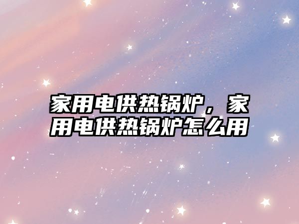 家用電供熱鍋爐，家用電供熱鍋爐怎么用