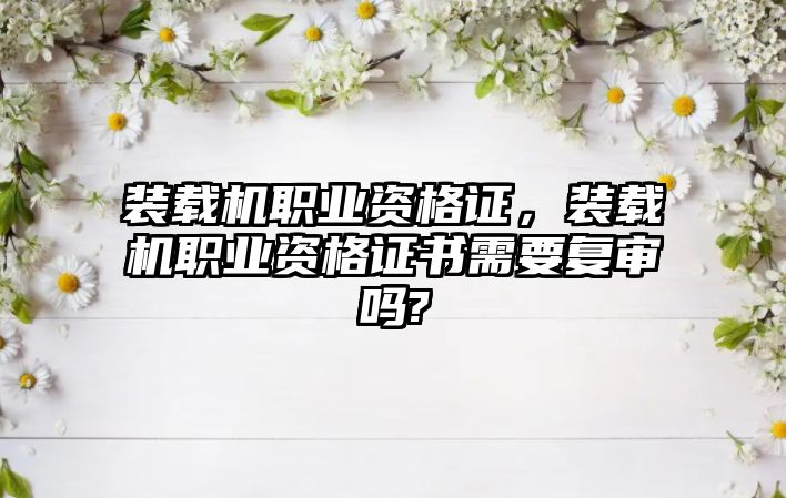 裝載機職業(yè)資格證，裝載機職業(yè)資格證書需要復(fù)審嗎?