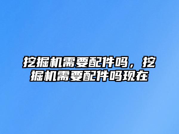 挖掘機(jī)需要配件嗎，挖掘機(jī)需要配件嗎現(xiàn)在