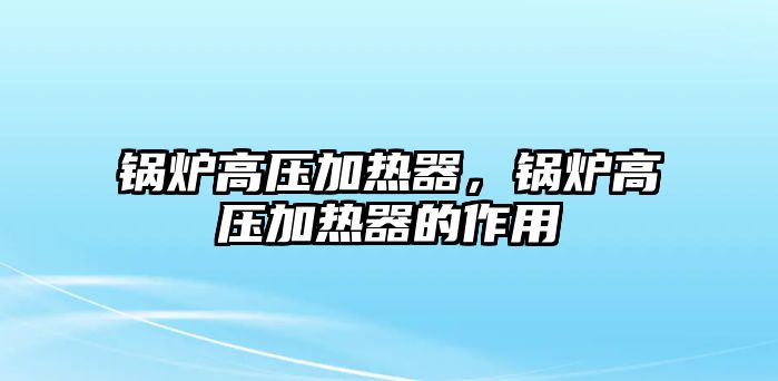 鍋爐高壓加熱器，鍋爐高壓加熱器的作用