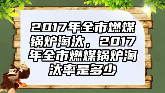 2017年全市燃煤鍋爐淘汰，2017年全市燃煤鍋爐淘汰率是多少