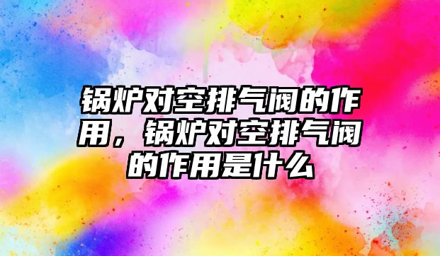 鍋爐對空排氣閥的作用，鍋爐對空排氣閥的作用是什么