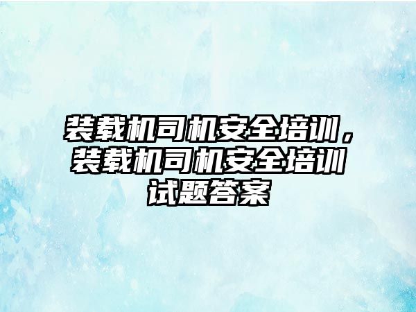 裝載機司機安全培訓，裝載機司機安全培訓試題答案