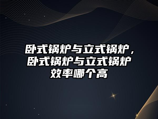 臥式鍋爐與立式鍋爐，臥式鍋爐與立式鍋爐效率哪個(gè)高