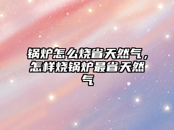 鍋爐怎么燒省天然氣，怎樣燒鍋爐最省天然氣