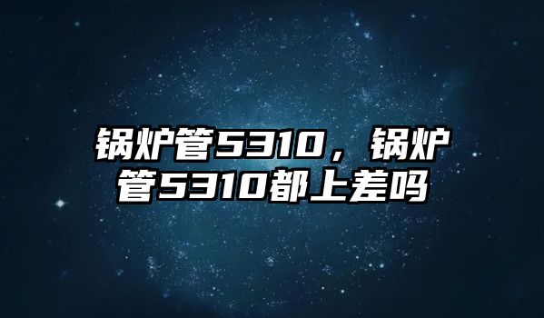 鍋爐管5310，鍋爐管5310都上差嗎