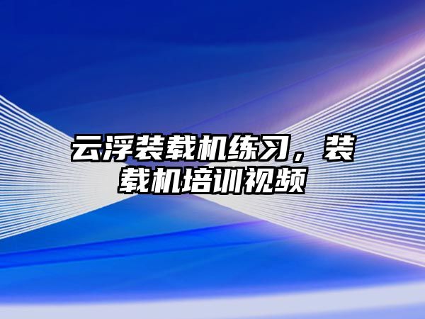 云浮裝載機練習，裝載機培訓視頻