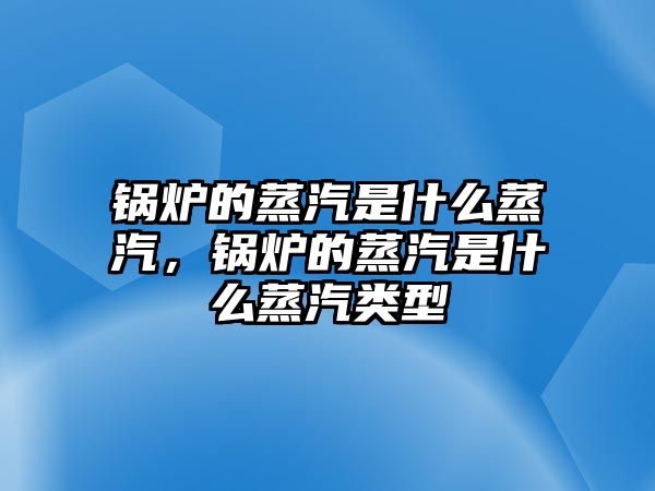 鍋爐的蒸汽是什么蒸汽，鍋爐的蒸汽是什么蒸汽類型