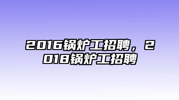 2016鍋爐工招聘，2018鍋爐工招聘