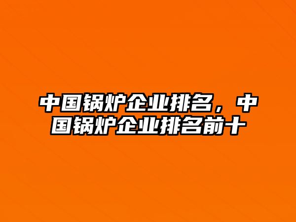 中國鍋爐企業(yè)排名，中國鍋爐企業(yè)排名前十