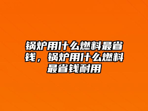 鍋爐用什么燃料最省錢，鍋爐用什么燃料最省錢耐用