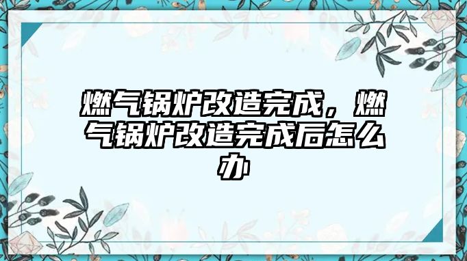 燃?xì)忮仩t改造完成，燃?xì)忮仩t改造完成后怎么辦