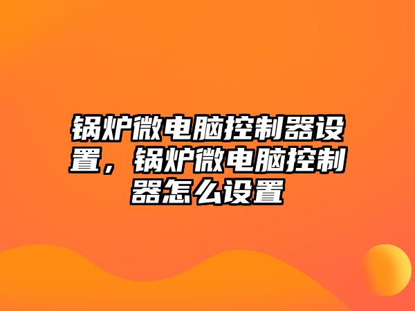 鍋爐微電腦控制器設(shè)置，鍋爐微電腦控制器怎么設(shè)置