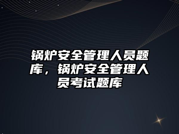 鍋爐安全管理人員題庫，鍋爐安全管理人員考試題庫