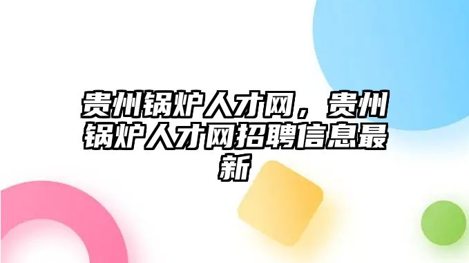 貴州鍋爐人才網(wǎng)，貴州鍋爐人才網(wǎng)招聘信息最新