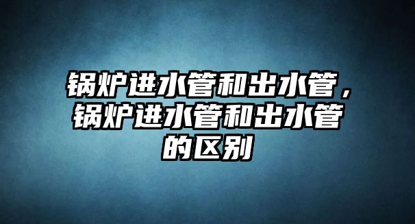 鍋爐進(jìn)水管和出水管，鍋爐進(jìn)水管和出水管的區(qū)別