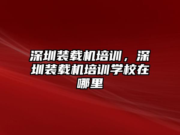 深圳裝載機(jī)培訓(xùn)，深圳裝載機(jī)培訓(xùn)學(xué)校在哪里