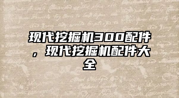 現(xiàn)代挖掘機300配件，現(xiàn)代挖掘機配件大全