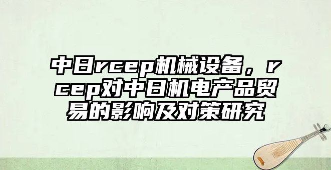 中日rcep機械設(shè)備，rcep對中日機電產(chǎn)品貿(mào)易的影響及對策研究