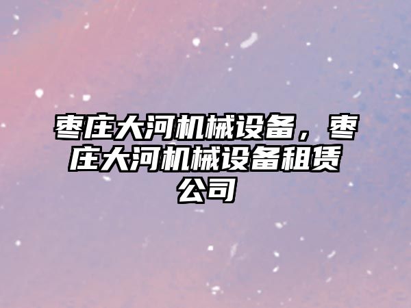 棗莊大河機械設(shè)備，棗莊大河機械設(shè)備租賃公司