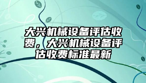 大興機(jī)械設(shè)備評(píng)估收費(fèi)，大興機(jī)械設(shè)備評(píng)估收費(fèi)標(biāo)準(zhǔn)最新