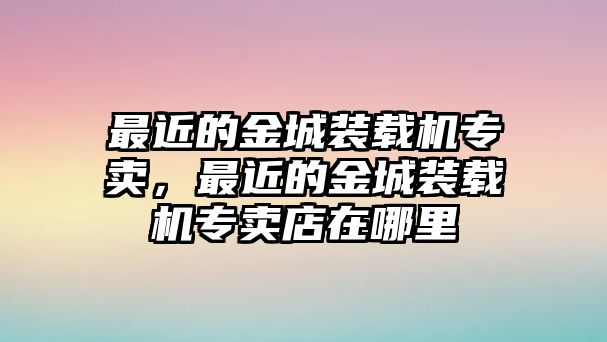 最近的金城裝載機(jī)專賣，最近的金城裝載機(jī)專賣店在哪里